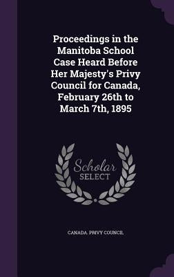 Proceedings in the Manitoba School Case Heard Before Her Majesty's Privy Council for Canada, February 26th to March 7th, 1895 by Canada Privy Council