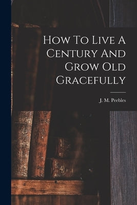 How To Live A Century And Grow Old Gracefully by Peebles, J. M. (James Martin) 1822-1