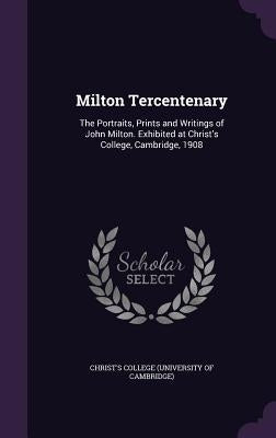 Milton Tercentenary: The Portraits, Prints and Writings of John Milton. Exhibited at Christ's College, Cambridge, 1908 by Christ's College (University of Cambrid