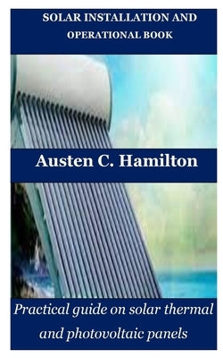 Solar Installation and Operational Book: Practical guide on solar thermal and photovoltaic panels by Hamilton, Austen C.