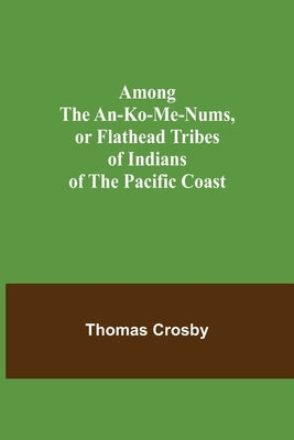 Among the An-ko-me-nums, or Flathead Tribes of Indians of the Pacific Coast by Crosby, Thomas