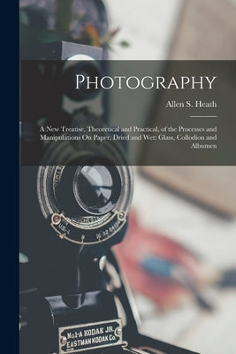 Photography: A New Treatise, Theoretical and Practical, of the Processes and Manipulations On Paper, Dried and Wet: Glass, Collodion and Albumen by Heath, Allen S.