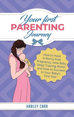 Your First Parenting Journey: How to Have A Worry-Free Pregnancy, How Baby Sleep Training Works and How to Succeed In Your Baby's First Year by Carr, Harley
