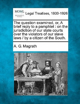 The Question Examined, Or, a Brief Reply to a Pamphlet: On the Jurisdiction of Our State Courts Over the Violators of Our Slave Laws / By a Citizen of by Magrath, A. G.
