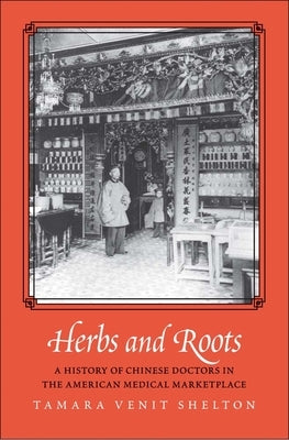 Herbs and Roots: A History of Chinese Doctors in the American Medical Marketplace by Venit Shelton, Tamara