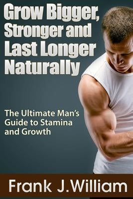 Grow Bigger, Stronger and Last Longer Naturally: The Ultimate Man's Guide to Stamina and Growth by J. William, Frank