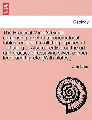 The Practical Miner's Guide; Comprising a Set of Trigonometrical Tables, Adapted to All the Purposes of ... Dialling ... Also a Treatise on the Art an by Budge, John