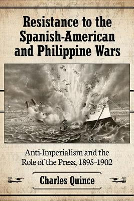 Resistance to the Spanish-American and Philippine Wars: Anti-Imperialism and the Role of the Press, 1895-1902 by Quince, Charles