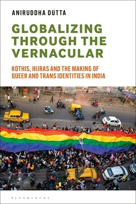 Globalizing Through the Vernacular: Kothis, Hijras, and the Making of Queer and Trans Identities in India by Dutta, Aniruddha