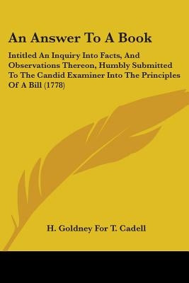 An Answer To A Book: Intitled An Inquiry Into Facts, And Observations Thereon, Humbly Submitted To The Candid Examiner Into The Principles Of A Bill ( by H. Goldney for T. Cadell