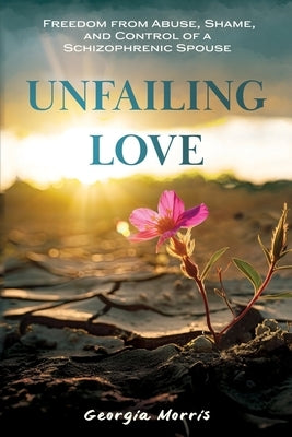 Unfailing Love: Freedom from Abuse, Shame, and Control of a Schizophrenic Spouse by Morris, Georgia