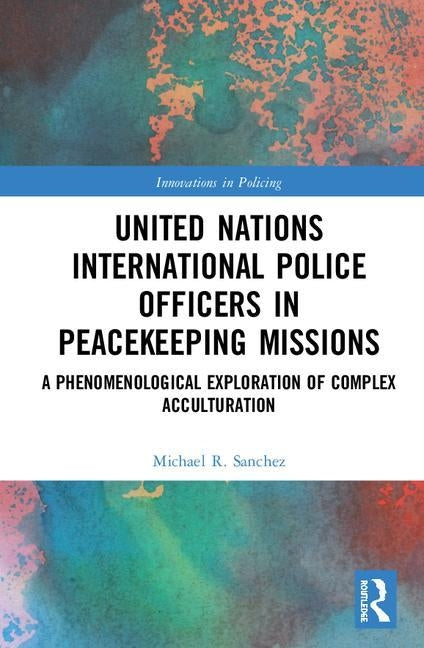 United Nations International Police Officers in Peacekeeping Missions: A Phenomenological Exploration of Complex Acculturation by Sanchez, Michael R.