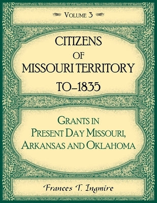 Citizens of Missouri Territory to 1835, Grants in Present Day Missouri, Arkansas and Oklahoma, Volume 3 by Ingmire, Frances