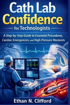 Cath Lab Confidence for Technologists: A Step-by-Step Guide to Essential Procedures, Cardiac Emergencies, and High-Pressure Moments by Clifford, Ethan N.