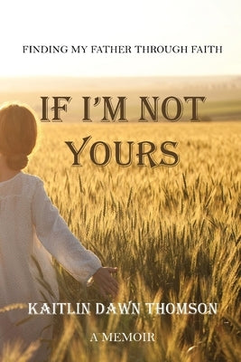 If I'm Not Yours: Finding My Father Through Faith by Thomson, Kaitlin Dawn