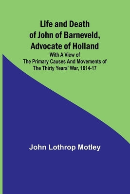 Life and Death of John of Barneveld, Advocate of Holland: with a view of the primary causes and movements of the Thirty Years' War, 1614-17 by Lothrop Motley, John