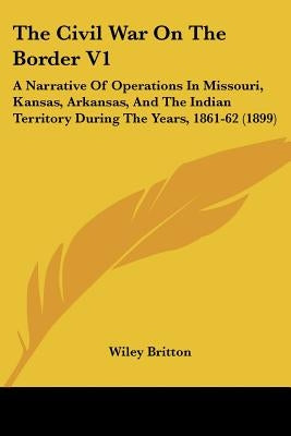 The Civil War On The Border V1: A Narrative Of Operations In Missouri, Kansas, Arkansas, And The Indian Territory During The Years, 1861-62 (1899) by Britton, Wiley