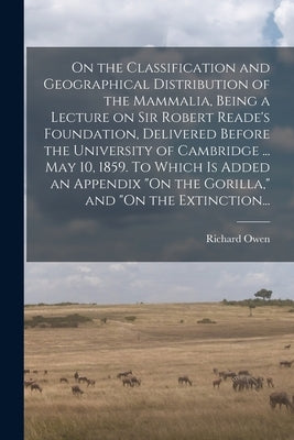 On the Classification and Geographical Distribution of the Mammalia, Being a Lecture on Sir Robert Reade's Foundation, Delivered Before the University by Owen, Richard 1804-1892