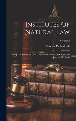 Institutes Of Natural Law: Being The Substance Of A Course Of Lectures On Grotius De Jure Belli Et Pacis; Volume 2 by Rutherforth, Thomas