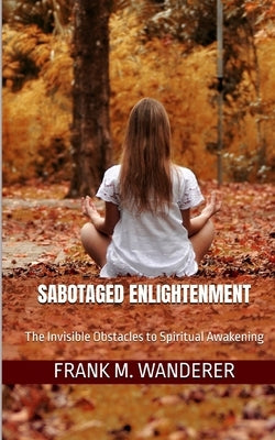 Sabotaged Enlightenment: The Invisible Obstacles to Spiritual Awakening by Wanderer, Frank M.