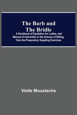 The Barb And The Bridle; A Handbook Of Equitation For Ladies, And Manual Of Instruction In The Science Of Riding, From The Preparatory Suppling Exerci by Moustache, Vielle