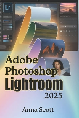 Adobe Photoshop Lightroom 2025: The Complete Step-by-Step User Guide to Master Photo Editing, Organization, and Creative Workflow Like a Pro by Scott, Anna