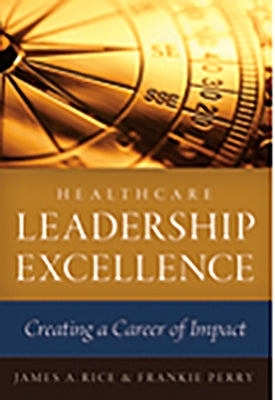 Healthcare Leadership Excellence: Creating a Career of Impact by Rice, James