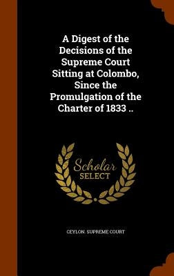 A Digest of the Decisions of the Supreme Court Sitting at Colombo, Since the Promulgation of the Charter of 1833 .. by Ceylon Supreme Court