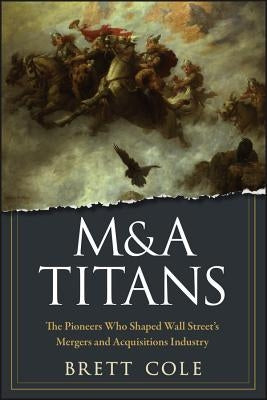 M&A Titans: The Pioneers Who Shaped Wall Street's Mergers and Acquisitions Industry by Cole, Brett