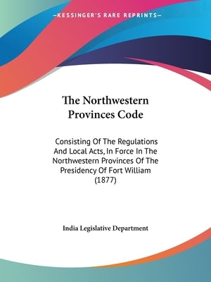 The Northwestern Provinces Code: Consisting Of The Regulations And Local Acts, In Force In The Northwestern Provinces Of The Presidency Of Fort Willia by India Legislative Department