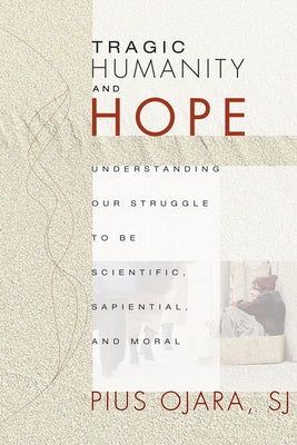 Tragic Humanity and Hope: Understanding Our Struggle to Be Scientific, Sapiential, and Moral by Ojara, Pius