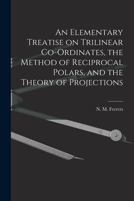 An Elementary Treatise on Trilinear Co-ordinates, the Method of Reciprocal Polars, and the Theory of Projections by Ferrers, N. M. (Norman Macleod) 1829