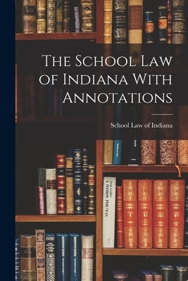 The School Law of Indiana With Annotations by Law of Indiana, School