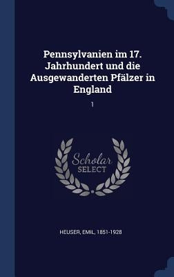 Pennsylvanien im 17. Jahrhundert und die Ausgewanderten Pfälzer in England: 1 by Heuser, Emil
