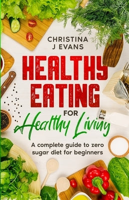 Healthy Eating for Healthy Living: A complete guide to zero sugar diet for beginners by Evans, Christina J.