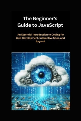 The Beginner's Guide to JavaScript: An Essential Introduction to Coding for Web Development, Interactive Sites, and Beyond by D. Passmore, Matthew