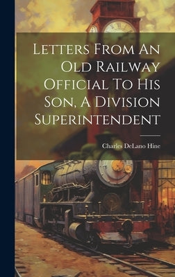 Letters From An Old Railway Official To His Son, A Division Superintendent by Hine, Charles Delano