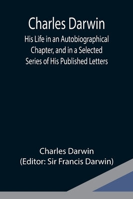 Charles Darwin: His Life in an Autobiographical Chapter, and in a Selected Series of His Published Letters by Darwin, Charles