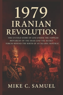 1979 Iranian Revolution: The Untold Story of Life Under the Toppled Monarchy of the Shah and the Secret Forces Behind the Birth of an Islamic Republic by Samuel, Mike C.