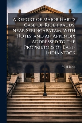 A Report of Major Hart's Case, of Rice-frauds, Near Seringapatam, With Notes; and an Appendix Addressed to the Proprietors of East-India Stock by Inglis, W. H.
