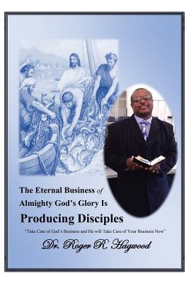 The Eternal Business of Almighty God's Glory Is Producing Disciples: "Take Care of God's Business and He Will Take Care of Your Business Now" by Hagwood, Roger R.