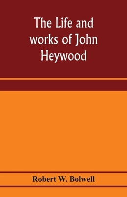 The life and works of John Heywood by W. Bolwell, Robert