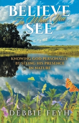 Believe In What You See: Knowing God Personally by Seeing His Presence in Nature by Feyh, Debbie