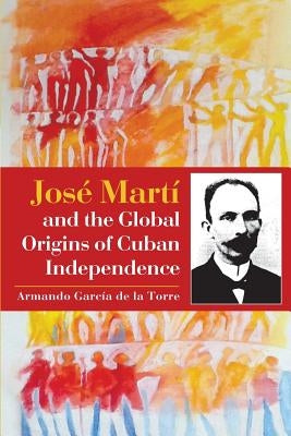 José Martí and the Global Origins of Cuban Independence by Garcia De La Torre, Armando