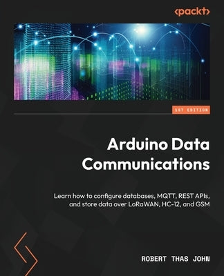 Arduino Data Communications: Learn how to configure databases, MQTT, REST APIs, and store data over LoRaWAN, HC-12, and GSM by John, Robert Thas