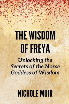 The Wisdom of Freya: Unlocking the Secrets of the Norse Goddess of Wisdom by Muir, Nichole