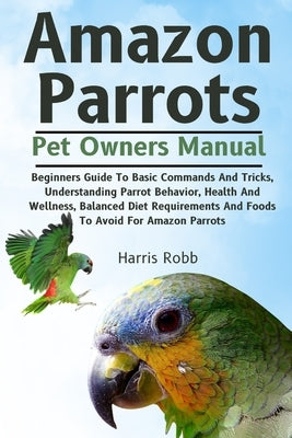 Amazon Parrots: Beginners Guide To Basic Commands And Tricks, Understanding Parrot Behavior, Health And Wellness, Balanced Diet Requir by Robb Has, Harris