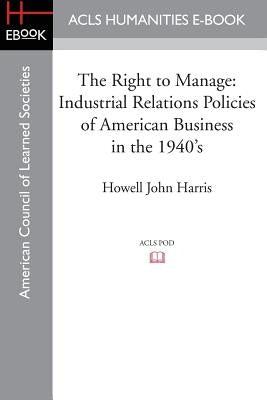 The Right to Manage: Industrial Relations Policies of American Business in the 1940's by Harris, Howell John