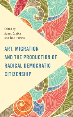 Art, Migration and the Production of Radical Democratic Citizenship by Czajka, Agnes
