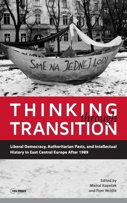 Thinking Through Transition: Liberal Democracy, Authoritarian Pasts, and Intellectual History in East Central Europe After 1989 by Kopeček, Michal